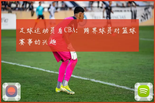 足球运动员看CBA：跨界球员对篮球赛事的兴趣