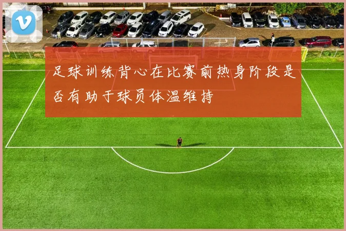 足球训练背心在比赛前热身阶段是否有助于球员体温维持