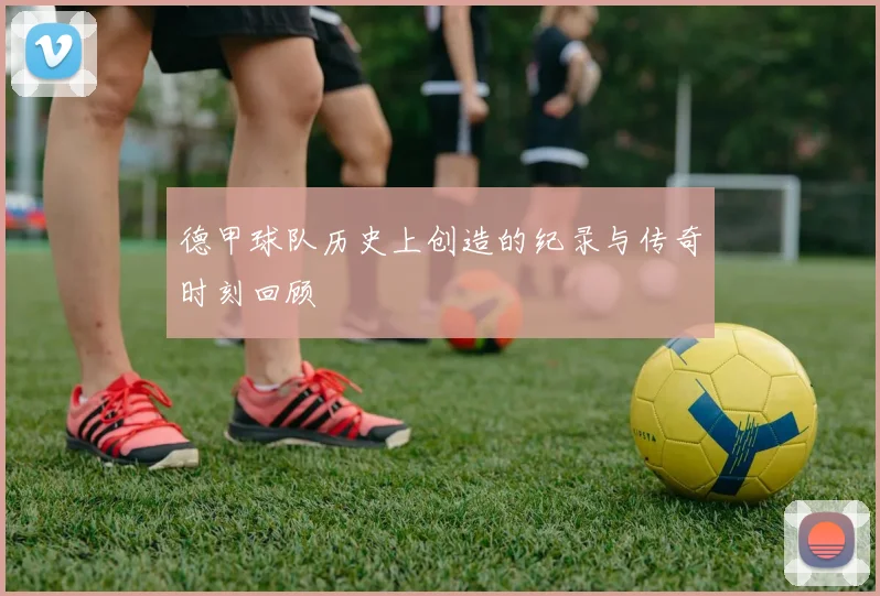 德甲球队历史上创造的纪录与传奇时刻回顾